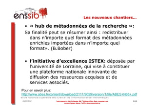 Les nouveaux chantiers…

  • « hub de métadonnées de la recherche »:
  Sa finalité peut se résumer ainsi : redistribuer
    dans n’importe quel format des métadonnées
    enrichies importées dans n’importe quel
    format». (B.Bober)

  • l’initiative d’excellence ISTEX: déposée par
    l’université de Lorraine, qui vise à constituer
    une plateforme nationale innovante de
    diffusion des ressources acquises et de
    services associés.
Pour en savoir plus:
http://www.abes.fr/content/download/2111/9059/version/1/file/ABES+N65+.pdf
28/03/2012            Les aspects techniques de l’intégration des ressources   119
                              numériques dans l’offre documentaire
 