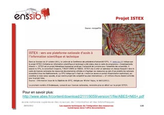 Projet ISTEX




Pour en savoir plus:
http://www.abes.fr/content/download/2111/9059/version/1/file/ABES+N65+.pdf

28/03/2012            Les aspects techniques de l’intégration des ressources             120
                              numériques dans l’offre documentaire
 