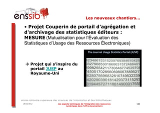 Les nouveaux chantiers…

 • Projet Couperin de portail d'agrégation et
 d'archivage des statistiques éditeurs :
 MESURE (Mutualisation pour l’Évaluation des
 Statistiques d’Usage des Ressources Électroniques)



       Projet qui s’inspire du
       portail JUSP au
       Royaume-Uni




28/03/2012          Les aspects techniques de l’intégration des ressources   121
                            numériques dans l’offre documentaire
 