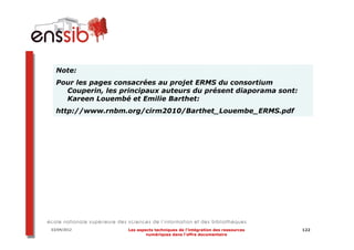 Note:
  Pour les pages consacrées au projet ERMS du consortium
    Couperin, les principaux auteurs du présent diaporama sont:
    Kareen Louembé et Emilie Barthet:
  http://www.rnbm.org/cirm2010/Barthet_Louembe_ERMS.pdf




03/04/2012          Les aspects techniques de l’intégration des ressources   122
                            numériques dans l’offre documentaire
 