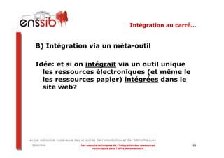 Intégration au carré…


  B) Intégration via un méta-outil

  Idée: et si on intégrait via un outil unique
    les ressources électroniques (et même le
    les ressources papier) intégrées dans le
    site web?




03/04/2012    Les aspects techniques de l’intégration des ressources   21
                      numériques dans l’offre documentaire
 