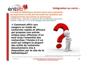 Intégration au carré…
La machine bibliothèque devient encore plus importante
qu’auparavant car elle doit réinventer les synthèses que
l’éclatement des documents ne permet plus.
LATOUR, Bruno. « Plus elles se répandent, plus les bibliothèques deviennent
centrales », BBF, 2011, n°1, p. 34-36 [ en ligne] <http://bbf.enssib.fr/>


   Comment offrir aux
 usagers un mode de
 recherche rapide et efficace
 qui propose une entrée
 unique pour effectuer d'un
 seul coup l'essentiel des
 recherches ? Existe-t-il un
 outil qui intègre la plupart
 des outils de recherche
 documentaire mis à
 disposition par le site de la
 bibliothèque?
                                                     Question Mark. Par Winged Wolf. CC BY-NC-ND 2.0. Source: Flickr

   03/04/2012                   Les aspects techniques de l’intégration des ressources                         22
                                        numériques dans l’offre documentaire
 