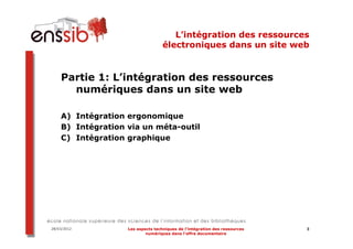 L’intégration des ressources
                                   électroniques dans un site web


    Partie 1: L’intégration des ressources
      numériques dans un site web

    A) Intégration ergonomique
    B) Intégration via un méta-outil
    C) Intégration graphique




28/03/2012         Les aspects techniques de l’intégration des ressources   3
                           numériques dans l’offre documentaire
 