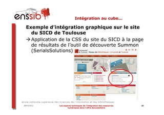 Intégration au cube…

  Exemple d’intégration graphique sur le site
    du SICD de Toulouse
    Application de la CSS du site du SICD à la page
    de résultats de l’outil de découverte Summon
    (SerialsSolutions)




28/03/2012     Les aspects techniques de l’intégration des ressources   30
                       numériques dans l’offre documentaire
 