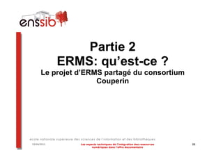 Partie 2
             ERMS: qu’est-ce ?
      Le projet d’ERMS partagé du consortium
                     Couperin




03/04/2012      Les aspects techniques de l’intégration des ressources   33
                        numériques dans l’offre documentaire
 
