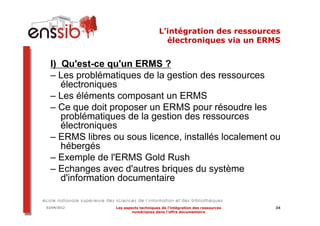 L’intégration des ressources
                                         électroniques via un ERMS


  I) Qu'est-ce qu'un ERMS ?
  – Les problématiques de la gestion des ressources
     électroniques
  – Les éléments composant un ERMS
  – Ce que doit proposer un ERMS pour résoudre les
     problématiques de la gestion des ressources
     électroniques
  – ERMS libres ou sous licence, installés localement ou
     hébergés
  – Exemple de l'ERMS Gold Rush
  – Echanges avec d'autres briques du système
     d'information documentaire

03/04/2012       Les aspects techniques de l’intégration des ressources   34
                         numériques dans l’offre documentaire
 