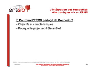 L’intégration des ressources
                                        électroniques via un ERMS


  II) Pourquoi l'ERMS partagé de Couperin ?
  – Objectifs et caractéristiques
  – Pourquoi le projet a-t-il été arrêté?




03/04/2012      Les aspects techniques de l’intégration des ressources   35
                        numériques dans l’offre documentaire
 