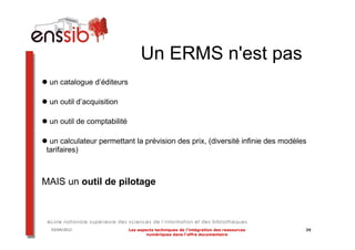Un ERMS n'est pas
 un catalogue d’éditeurs

 un outil d’acquisition

 un outil de comptabilité

  un calculateur permettant la prévision des prix, (diversité infinie des modèles
 tarifaires)



MAIS un outil de pilotage



  03/04/2012                Les aspects techniques de l’intégration des ressources   39
                                    numériques dans l’offre documentaire
 