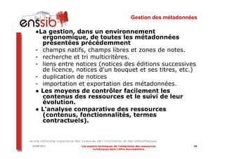Gestion des métadonnées

  ●La gestion, dans un environnement
    ergonomique, de toutes les métadonnées
    présentées précédemment
  - champs natifs, champs libres et zones de notes.
  - recherche et tri multicritères.
  - liens entre notices (notices des éditions successives
    de licence, notices d'un bouquet et ses titres, etc.)
  - duplication de notices
  - importation et exportation des métadonnées.
  ● Les moyens de contrôler facilement les
    contenus des ressources et le suivi de leur
    évolution.
  ● L'analyse comparative des ressources
    (contenus, fonctionnalités, termes
    contractuels).



03/04/2012       Les aspects techniques de l’intégration des ressources   49
                         numériques dans l’offre documentaire
 