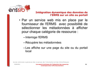 Intégration dynamique des données de
                                 l'ERMS sur un site ou portail

        • Par un service web mis en place par le
          fournisseur de l'ERMS avec possibilité de
          sélectionner les métadonnées à afficher
          pour chaque catégorie de ressource :
             – Interroge l'ERMS
             – Récupère les métadonnées
             – Les affiche sur une page du site ou du portail
               local



03/04/2012            Les aspects techniques de l’intégration des ressources   50
                              numériques dans l’offre documentaire
 