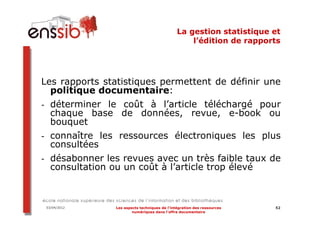 La gestion statistique et
                                                  l’édition de rapports




Les rapports statistiques permettent de définir une
  politique documentaire:
- déterminer le coût à l’article téléchargé pour
  chaque base de données, revue, e-book ou
  bouquet
- connaître les ressources électroniques les plus
  consultées
- désabonner les revues avec un très faible taux de
  consultation ou un coût à l’article trop élevé



 03/04/2012    Les aspects techniques de l’intégration des ressources   52
                       numériques dans l’offre documentaire
 