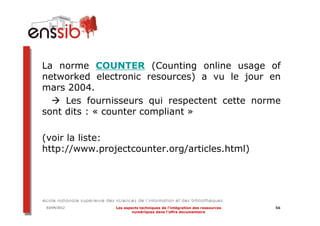 La norme COUNTER (Counting online usage of
networked electronic resources) a vu le jour en
mars 2004.
     Les fournisseurs qui respectent cette norme
sont dits : « counter compliant »

(voir la liste:
http://www.projectcounter.org/articles.html)




03/04/2012     Les aspects techniques de l’intégration des ressources   56
                       numériques dans l’offre documentaire
 