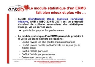 Le module statistique d’un ERMS
                  fait bien mieux et plus vite …
  • SUSHI (Standardized Usage Statistics Harvesting
    Initiative, ANSI / NISO Z39.93-2007) est un protocole
    standard de collecte automatisée des statistiques
    d’usage, via un service Web.
          gain de temps pour les gestionnaires

  • Le module statistique d’un ERMS permet de produire à
    la volée un grand nombre de rapports:
     – Les 50 revues les plus (ou les moins) consultées
     – Les 50 revues dont le coût à l’article est le plus (ou le
        moins) élevé
     – Coût à l’article par sujet
     – Coût à l’article par plate-forme
     – Croisement de rapports, etc.
03/04/2012         Les aspects techniques de l’intégration des ressources   61
                           numériques dans l’offre documentaire
 