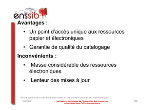 Avantages :
  • Un point d’accès unique aux ressources
    papier et électroniques
  • Garantie de qualité du catalogage
Inconvénients :
  •      Masse considérable des ressources
         électroniques
  •        Lenteur des mises à jour


  03/04/2012         Les aspects techniques de l’intégration des ressources   79
                             numériques dans l’offre documentaire
 