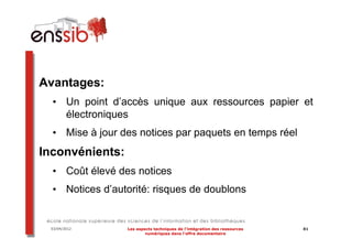 Avantages:
  • Un point d’accès unique aux ressources papier et
    électroniques
  • Mise à jour des notices par paquets en temps réel
Inconvénients:
  • Coût élevé des notices
  • Notices d’autorité: risques de doublons


 03/04/2012      Les aspects techniques de l’intégration des ressources   81
                         numériques dans l’offre documentaire
 