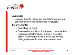 Avantage:
    Un point d’accès unique qui permet d’avoir une vue
    panoramique sur l’ensemble des ressources.
  Inconvénients:
     – Coût élevé de l’outil
     – On revoit les ambitions à la baisse: concernant les
       ressources électroniques, a priori il n’est plus
       besoin ici d’importer dans le SIGB des notices
       bibliographiques de ressources numériques



03/04/2012        Les aspects techniques de l’intégration des ressources   83
                          numériques dans l’offre documentaire
 