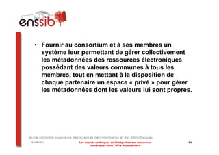 • Fournir au consortium et à ses membres un
    système leur permettant de gérer collectivement
    les métadonnées des ressources électroniques
    possédant des valeurs communes à tous les
    membres, tout en mettant à la disposition de
    chaque partenaire un espace « privé » pour gérer
    les métadonnées dont les valeurs lui sont propres.




03/04/2012      Les aspects techniques de l’intégration des ressources   86
                        numériques dans l’offre documentaire
 