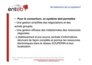 Qu’attend-on de ce système?




  • Pour le consortium, ce système doit permettre
  – Une gestion simplifiée des négociations et des
  achats groupés.
  – Une gestion efficace des métadonnées des ressources
     négociées
  - L’établissement d’une source centrale d’informations
     décrivant de façon complète et pointue les ressources
     électroniques dans le réseau COUPERIN et leur
     localisation



03/04/2012        Les aspects techniques de l’intégration des ressources   87
                          numériques dans l’offre documentaire
 