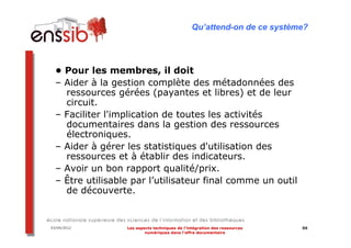 Qu’attend-on de ce système?




  • Pour les membres, il doit
  – Aider à la gestion complète des métadonnées des
    ressources gérées (payantes et libres) et de leur
    circuit.
  – Faciliter l'implication de toutes les activités
    documentaires dans la gestion des ressources
    électroniques.
  – Aider à gérer les statistiques d'utilisation des
    ressources et à établir des indicateurs.
  – Avoir un bon rapport qualité/prix.
  – Être utilisable par l’utilisateur final comme un outil
    de découverte.


03/04/2012        Les aspects techniques de l’intégration des ressources   88
                          numériques dans l’offre documentaire
 