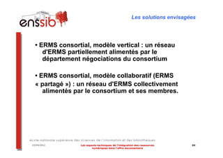 Les solutions envisagées




  • ERMS consortial, modèle vertical : un réseau
     d'ERMS partiellement alimentés par le
     département négociations du consortium

  • ERMS consortial, modèle collaboratif (ERMS
  « partagé ») : un réseau d'ERMS collectivement
     alimentés par le consortium et ses membres.




03/04/2012       Les aspects techniques de l’intégration des ressources     89
                         numériques dans l’offre documentaire
 
