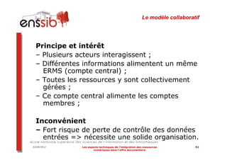 Le modèle collaboratif




  Principe et intérêt
  – Plusieurs acteurs interagissent ;
  – Différentes informations alimentent un même
    ERMS (compte central) ;
  – Toutes les ressources y sont collectivement
    gérées ;
  – Ce compte central alimente les comptes
    membres ;

  Inconvénient
  – Fort risque de perte de contrôle des données
    entrées => nécessite une solide organisation.
03/04/2012     Les aspects techniques de l’intégration des ressources         93
                       numériques dans l’offre documentaire
 