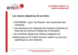 La solution retenue : le
                                                              modèle collaboratif



  Les raisons objectives de ce choix :

  – COUPERIN = gros “fournisseur” des ressources des
     membres ;
  – une ressource non négociée par Couperin (payante ou
     libre) est au minimum utilisée par 5 membres ;
  – les membres utilisent les mêmes catégories de
  métadonnées et 70 à 80% de leurs valeurs ne sont pas
     spécifiques à une institution.



03/04/2012       Les aspects techniques de l’intégration des ressources         94
                         numériques dans l’offre documentaire
 