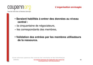 L'organisation envisagée




  • Seraient habilités à entrer des données au niveau
     central :
  – la cinquantaine de négociateurs,
  – les correspondants des membres.

  • Validation des entrées par les membres utilisateurs
     de la ressource.




03/04/2012       Les aspects techniques de l’intégration des ressources     95
                         numériques dans l’offre documentaire
 