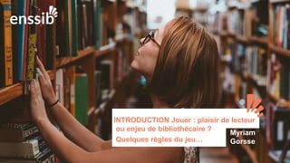 INTRODUCTION Jouer : plaisir de lecteur
ou enjeu de bibliothécaire ?
Quelques règles du jeu…
Myriam
Gorsse
 