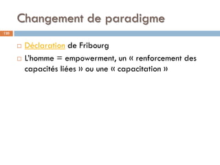 Changement de paradigme
120
 Déclaration de Fribourg
 L’homme = empowerment, un « renforcement des
capacités liées » ou ...