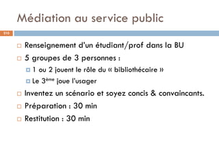 Médiation au service public
210
 Renseignement d’un étudiant/prof dans la BU
 5 groupes de 3 personnes :
 1 ou 2 jouent...
