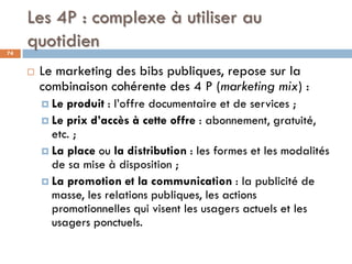 Les 4P : complexe à utiliser au
quotidien74
 Le marketing des bibs publiques, repose sur la
combinaison cohérente des 4 P...