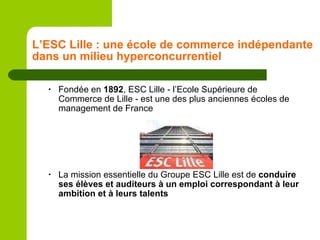 L’ESC Lille : une école de commerce indépendante dans un milieu hyperconcurrentiel Fondée en  1892 , ESC Lille - l’Ecole Supérieure de Commerce de Lille - est une des plus anciennes écoles de management de France La mission essentielle du Groupe ESC Lille est de  conduire ses élèves et auditeurs à un emploi correspondant à leur ambition et à leurs talents 
