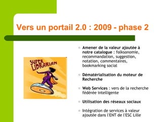 Vers un portail 2.0 : 2009 - phase 2 Amener de la valeur ajoutée à notre catalogue  : folksonomie, recommandation, suggestion, notation, commentaires, bookmarking social Dématérialisation du moteur de Recherche Web Services  : vers de la recherche fédérée intelligente Utilisation des réseaux sociaux Intégration de services à valeur ajoutée dans l ’ ENT de l ’ ESC Lille 