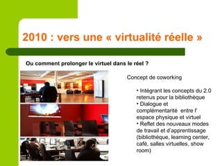 2010 : vers une « virtualité réelle » Ou comment prolonger le virtuel dans le réel ? Concept de coworking Intégrant les concepts du 2.0 retenus pour la bibliothèque Dialogue et complémentarité  entre l' espace physique et virtuel Reflet des nouveaux modes de travail et d’apprentissage (bibliothèque, learning center, café, salles virtuelles, show room) 