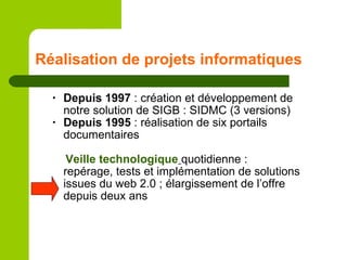 Réalisation de projets informatiques Depuis 1997  : création et développement de notre solution de SIGB : SIDMC (3 versions) Depuis 1995  : réalisation de six portails documentaires Veille   technologique   quotidienne :  repérage, tests et implémentation de solutions issues du web 2.0 ; élargissement de l’offre depuis deux ans 