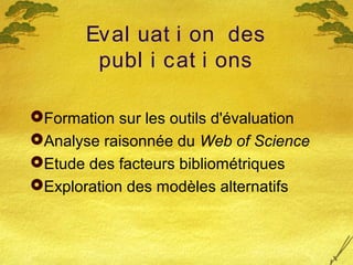 Eval uat i on des
publ i cat i ons
Formation sur les outils d'évaluation
Analyse raisonnée du Web of Science
Etude des facteurs bibliométriques
Exploration des modèles alternatifs
 