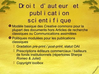 Dr oi t d’ aut eur et
publ i cat i on
sci ent i f i que
 Modèle basique des Creative commons pour la
plupart des documents hors Articles de recherche
classiques ou Communications assimilées
 Politiques modulées pour les publications
classiques
 Gradation pre-print / post-print, statut OAI
 Prescriptions éditeurs commerciaux / bailleurs
de fonds institutionnels (répertoires Sherpa
Romeo & Juliet)
 Copyright toolbox
 