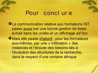 Pour concl ur e
La communication relative aux formations IST
passe aussi par une bonne gestion de listes
e-mail dans les unités et un affichage ad hoc
Mais elle passe d’abord , pour les formateurs
eux-mêmes, par une « infiltration » des
instances et l’écoute des besoins liés à
l'évolution des structures de la recherche,
dans le respect d’une certaine éthique
 