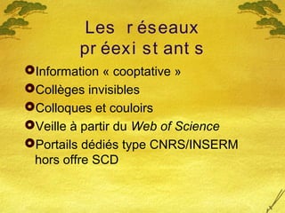 Les r éseaux
pr éexi st ant s
Information « cooptative »
Collèges invisibles
Colloques et couloirs
Veille à partir du Web of Science
Portails dédiés type CNRS/INSERM
hors offre SCD
 