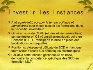 I nvest i r l es i nst ances
 A titre préventif, occuper le terrain politique et
administratif pour mieux asseoir les formations dans
le dispositif universitaire
 Outre un suivi du CEVU (études et vie universitaire)
se manifester en CS (Conseil scientifique), voire en
Conseils d’UFR. Participer à la mise en place des
habilitations de maquettes
 Position stratégique et délicate du SCD en tant que
fournisseur d’accès aux périodiques électroniques
 Par-delà cette fonction gestionnaire de base,
démontrer la compétence spécifique des SCD en
formation I.S.T.
 