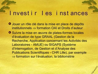 I nvest i r l es i nst ances
 Jouer un rôle clé dans la mise en place de dépôts
institutionnels ⇒ formation OAI et Droits d’auteur
 Suivre la mise en œuvre de plates-formes locales
d’évaluation de type GRAAL (Gestion de la
Recherche, Application concernant les Activités des
Laboratoires - AMUE) ou SIGAPS (Système
d’Interrogation, de Gestion et d’Analyse des
Publications Scientifiques - CHR Lille), par exemple
⇒ formation sur l’évaluation, la bibliométrie
 