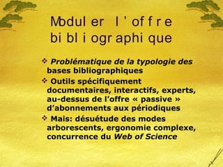 Modul er l ’ of f r e
bi bl i ogr aphi que
 Problématique de la typologie des
bases bibliographiques
 Outils spécifiquement
documentaires, interactifs, experts,
au-dessus de l’offre « passive »
d’abonnements aux périodiques
 Mais: désuétude des modes
arborescents, ergonomie complexe,
concurrence du Web of Science
 
