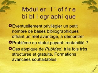 Modul er l ’ of f r e
bi bl i ogr aphi que
Eventuellement privilégier un petit
nombre de bases bibliographiques
offrant un réel avantage, à démontrer
Problème du statut payant: rentabilité ?
Cas atypique de PubMed, à la fois très
structurée et gratuite. Formations
avancées souhaitables.
 
