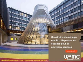 Construire et aménager
une BU : Repenser les
espaces pour de
nouveaux services
www.upmc.fr
ENSSIB DCB25 28/11/2016 – Cycle « Construire et aménager une BU »
 