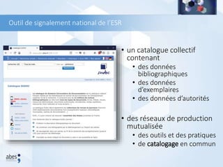 Outil de signalement national de l’ESR
• un catalogue collectif
contenant
• des données
bibliographiques
• des données
d’exemplaires
• des données d’autorités
• des réseaux de production
mutualisée
• des outils et des pratiques
• de catalogage en commun
 