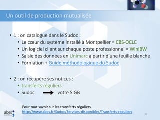 Un outil de production mutualisée
• 1 : on catalogue dans le Sudoc :
• Le cœur du système installé à Montpellier = CBS-OCLC
• Un logiciel client sur chaque poste professionnel = WinIBW
• Saisie des données en Unimarc à partir d’une feuille blanche
• Formation + Guide méthodologique du Sudoc
• 2 : on récupère ses notices :
• transferts réguliers
• Sudoc votre SIGB
20
Pour tout savoir sur les transferts réguliers
http://www.abes.fr/Sudoc/Services-disponibles/Transferts-reguliers
 