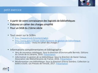 petit exercice
• A partir de votre connaissance des logiciels de bibliothèques
• Elaborez un cahier des charges simplifié
• Pour un SIGB du 21ème siècle
• Tout savoir sur le SGBm
• http://www.enssib.fr/content/sgbm
• http://www.abes.fr/Projet-SGBm/Systeme-de-gestion-de-bibliotheque-
mutualise-SGBm - inclus le cahier des charges !
• Informations complémentaires et bibliographie :
• Vers de nouveaux catalogues. Sous la direction d'Emmanuelle Bermès. Editions
du Cercle de la Librairie, 2016. Présentation
• Informatiser la gestion de sa bibliothèque. Sous la direction de Xavier Galaup.
Association des Bibliothécaires de France, 2016. Présentation
• Réinformatiser une bibliothèque. Sous la direction d'Anna Svenbro. Collection La
boîte à Outils. Les Presses de l'enssib, 2017. Présentation
3
 
