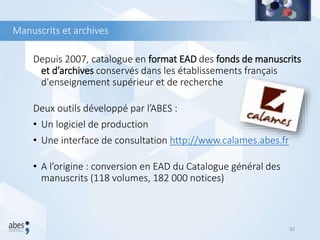 Manuscrits et archives
Depuis 2007, catalogue en format EAD des fonds de manuscrits
et d’archives conservés dans les établissements français
d'enseignement supérieur et de recherche
Deux outils développé par l’ABES :
• Un logiciel de production
• Une interface de consultation http://www.calames.abes.fr
• A l’origine : conversion en EAD du Catalogue général des
manuscrits (118 volumes, 182 000 notices)
32
 