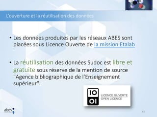 L’ouverture et la réutilisation des données
• Les données produites par les réseaux ABES sont
placées sous Licence Ouverte de la mission Etalab
• La réutilisation des données Sudoc est libre et
gratuite sous réserve de la mention de source
"Agence bibliographique de l’Enseignement
supérieur".
43
 