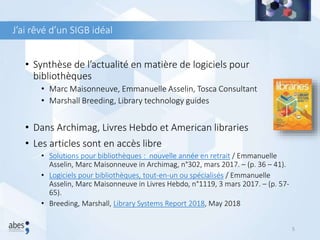 J’ai rêvé d’un SIGB idéal
• Synthèse de l’actualité en matière de logiciels pour
bibliothèques
• Marc Maisonneuve, Emmanuelle Asselin, Tosca Consultant
• Marshall Breeding, Library technology guides
• Dans Archimag, Livres Hebdo et American libraries
• Les articles sont en accès libre
• Solutions pour bibliothèques : nouvelle année en retrait / Emmanuelle
Asselin, Marc Maisonneuve in Archimag, n°302, mars 2017. – (p. 36 – 41).
• Logiciels pour bibliothèques, tout-en-un ou spécialisés / Emmanuelle
Asselin, Marc Maisonneuve in Livres Hebdo, n°1119, 3 mars 2017. – (p. 57-
65).
• Breeding, Marshall, Library Systems Report 2018, May 2018
5
 